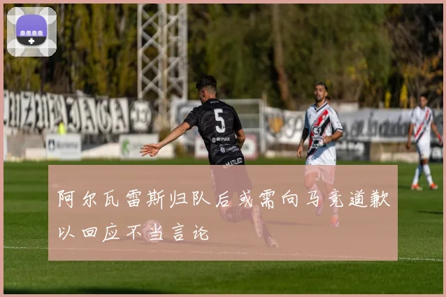 阿尔瓦雷斯归队后或需向马竞道歉以回应不当言论