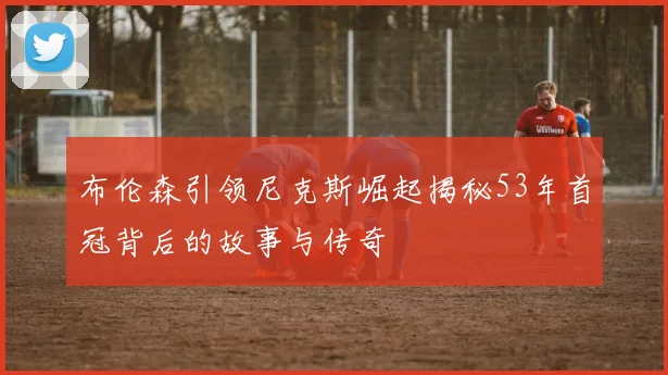 布伦森引领尼克斯崛起揭秘53年首冠背后的故事与传奇