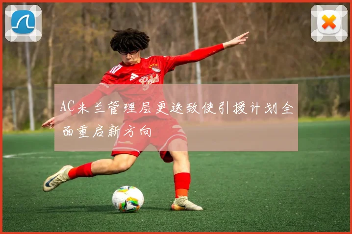 AC米兰管理层更迭致使引援计划全面重启新方向
