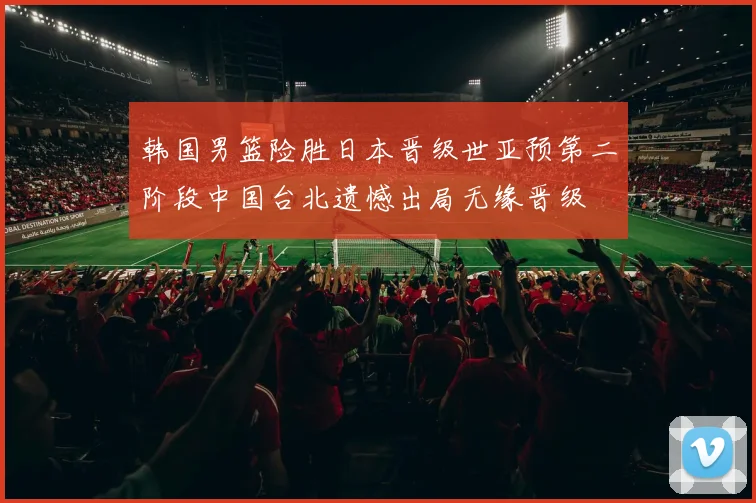 韩国男篮险胜日本晋级世亚预第二阶段中国台北遗憾出局无缘晋级