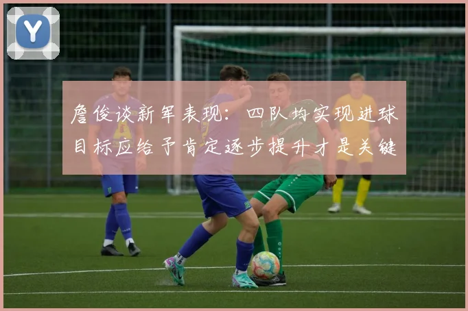 詹俊谈新军表现：四队均实现进球目标应给予肯定逐步提升才是关键