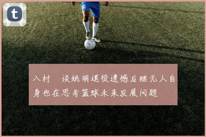 八村塁谈姚明退役遗憾后继无人自身也在思考篮球未来发展问题