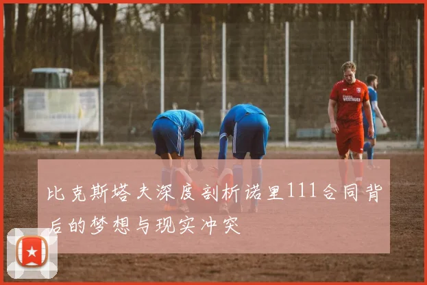 比克斯塔夫深度剖析诺里111合同背后的梦想与现实冲突