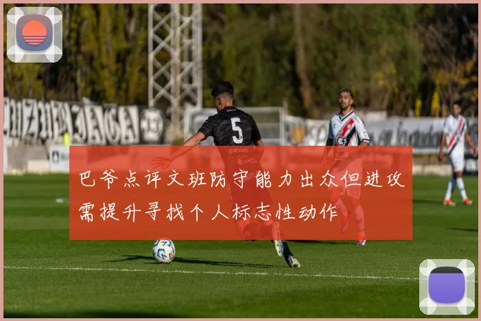 巴爷点评文班防守能力出众但进攻需提升寻找个人标志性动作