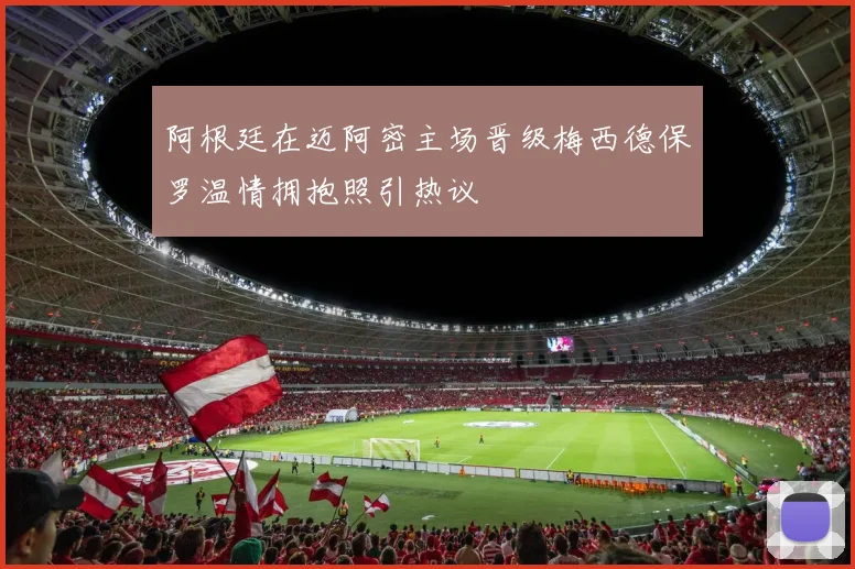 阿根廷在迈阿密主场晋级梅西德保罗温情拥抱照引热议