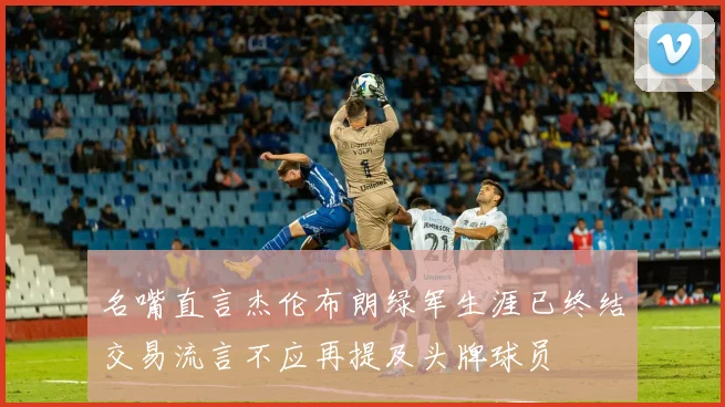 名嘴直言杰伦布朗绿军生涯已终结交易流言不应再提及头牌球员