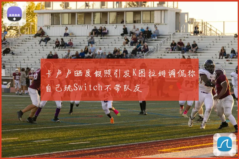 卡卢卢晒度假照引发K图拉姆调侃称自己玩Switch不带队友
