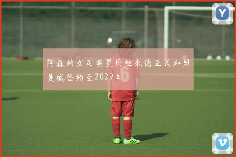 阿森纳女足明星贝丝米德正式加盟曼城签约至2029年