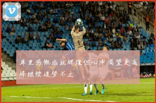 库里感慨成就辉煌但心中渴望更高峰继续追梦不止