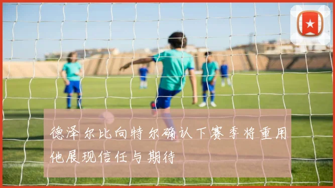 德泽尔比向特尔确认下赛季将重用他展现信任与期待