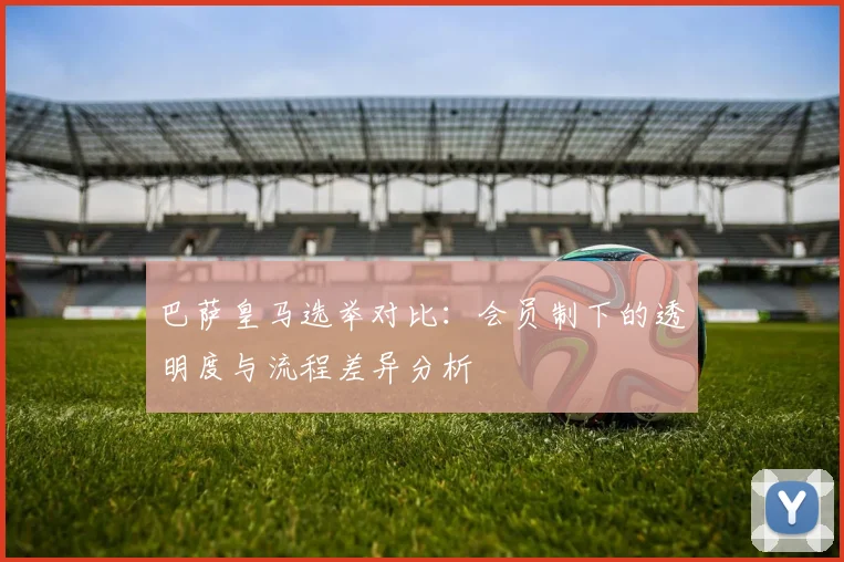 巴萨皇马选举对比：会员制下的透明度与流程差异分析