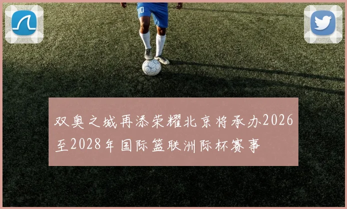 双奥之城再添荣耀北京将承办2026至2028年国际篮联洲际杯赛事