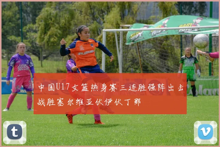 中国U17女篮热身赛三连胜强阵出击战胜塞尔维亚伏伊伏丁那