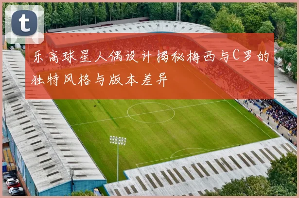 乐高球星人偶设计揭秘梅西与C罗的独特风格与版本差异