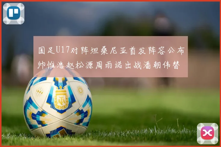 国足U17对阵坦桑尼亚首发阵容公布帅惟浩赵松源周雨诺出战潘朝伟替补
