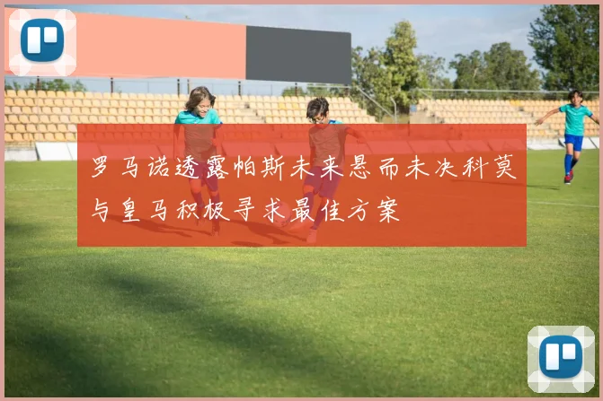 罗马诺透露帕斯未来悬而未决科莫与皇马积极寻求最佳方案