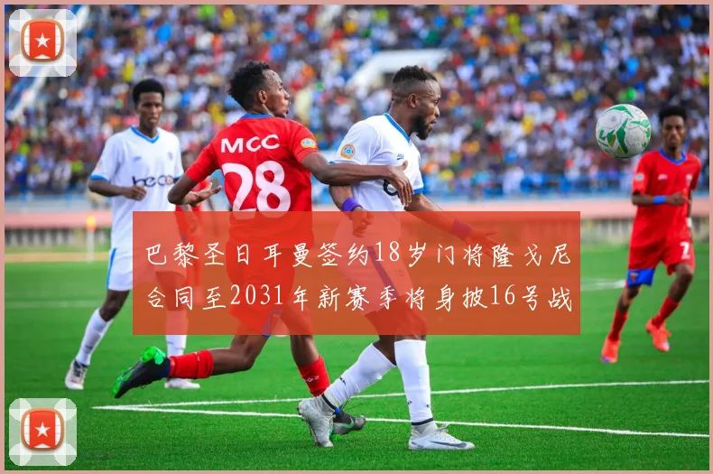 巴黎圣日耳曼签约18岁门将隆戈尼合同至2031年新赛季将身披16号战袍